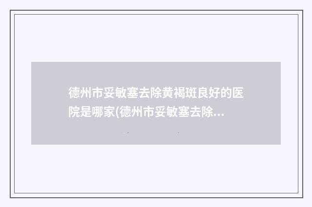 德州市妥敏塞去除黄褐斑良好的医院是哪家(德州市妥敏塞去除黄褐斑医院排名榜实力圈粉)