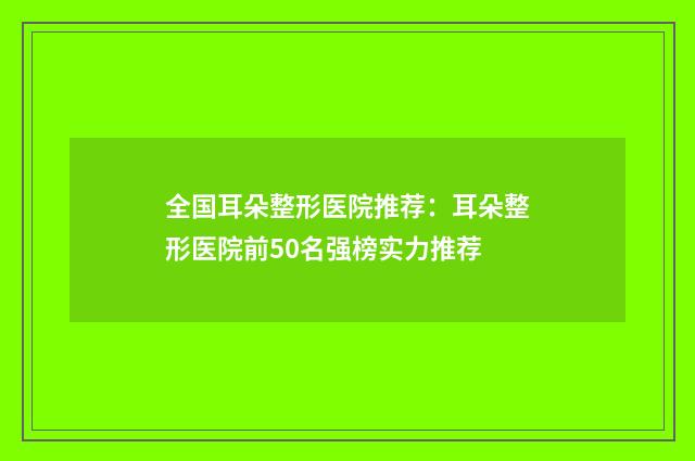 全国耳朵整形医院推荐：耳朵整形医院前50名强榜实力推荐