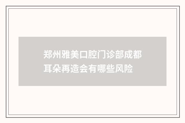郑州雅美口腔门诊部成都耳朵再造会有哪些风险