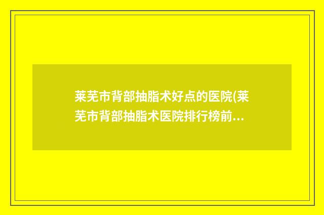 莱芜市背部抽脂术好点的医院(莱芜市背部抽脂术医院排行榜前五名单更新)