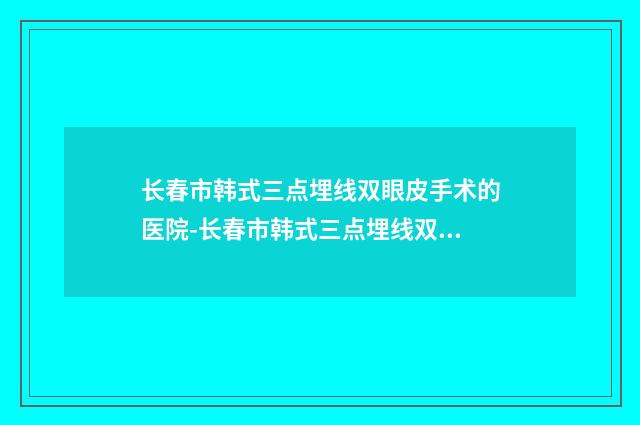 长春市韩式三点埋线双眼皮手术的医院-长春市韩式三点埋线双眼皮手术医院排名榜前五口碑一览