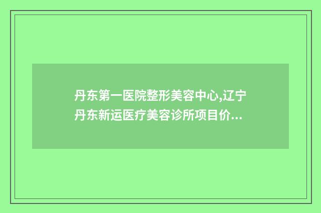 丹东第一医院整形美容中心,辽宁丹东新运医疗美容诊所项目价格表技术怎么样