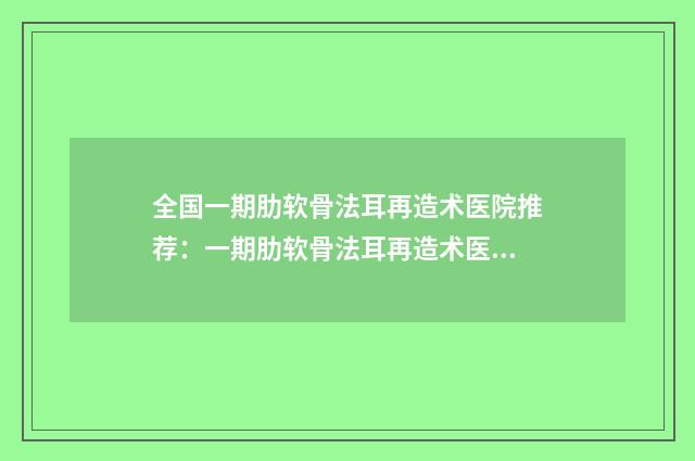 全国一期肋软骨法耳再造术医院推荐：一期肋软骨法耳再造术医院前50榜单发布更新
