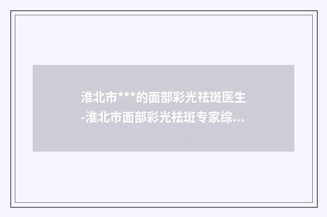 淮北市***的面部彩光祛斑医生-淮北市面部彩光祛斑专家综合实力top10口碑排行就是不一样