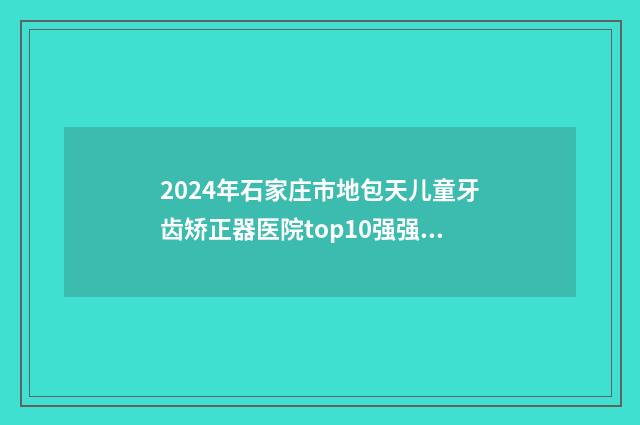 2024年石家庄市地包天儿童牙齿矫正器医院top10强强势揭秘-石家庄全博口腔整形门诊部夺得之后一席