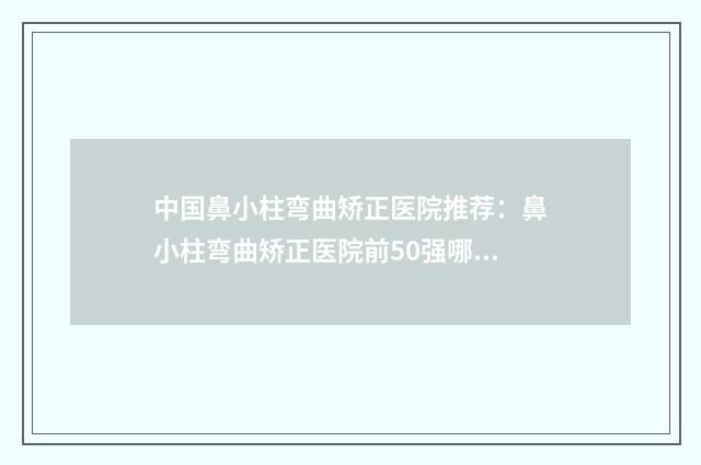 中国鼻小柱弯曲矫正医院推荐：鼻小柱弯曲矫正医院前50强哪家做的好