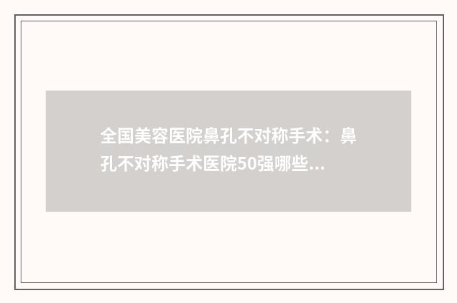 全国美容医院鼻孔不对称手术：鼻孔不对称手术医院50强哪些靠谱