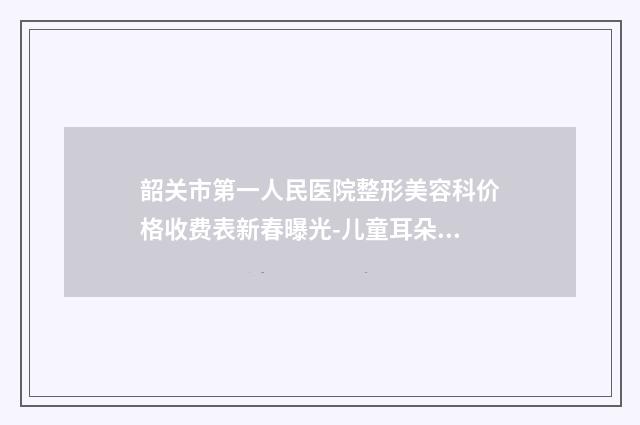 韶关市第一人民医院整形美容科价格收费表新春曝光-儿童耳朵先天性畸形手术案例
