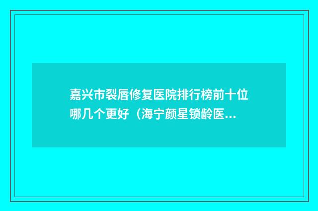 嘉兴市裂唇修复医院排行榜前十位哪几个更好（海宁颜星锁龄医疗美容诊所脱颖而出）