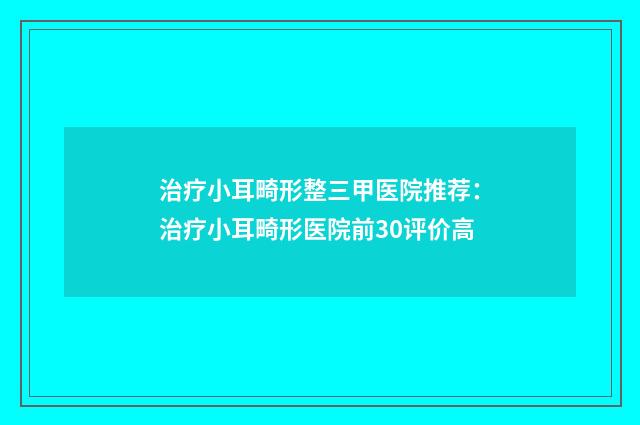 治疗小耳畸形整三甲医院推荐：治疗小耳畸形医院前30评价高