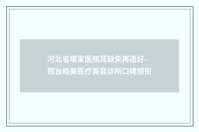河北省哪家医院耳缺失再造好-邢台皓美医疗美容诊所口碑领衔