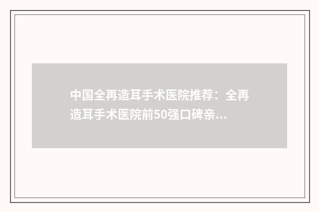 中国全再造耳手术医院推荐：全再造耳手术医院前50强口碑亲测