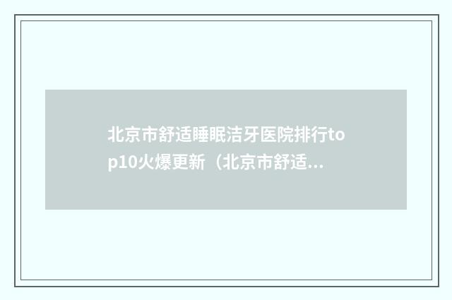北京市舒适睡眠洁牙医院排行top10火爆更新（北京市舒适睡眠洁牙口腔医院深得人心）