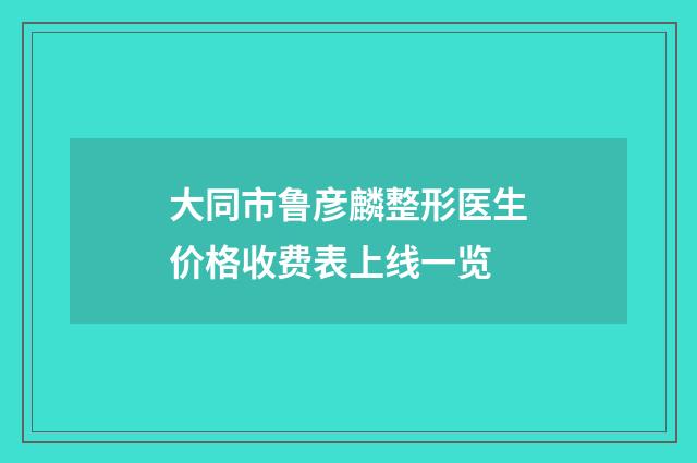 大同市鲁彦麟整形医生价格收费表上线一览