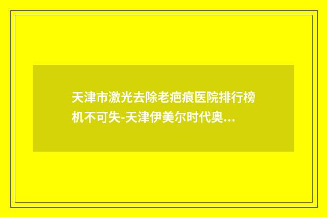 天津市激光去除老疤痕医院排行榜机不可失-天津伊美尔时代奥城医疗美容门诊部