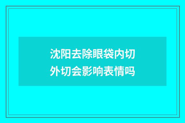 沈阳去除眼袋内切外切会影响表情吗