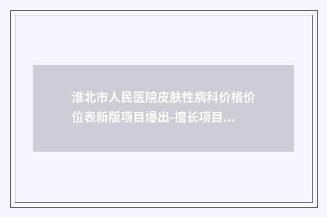 淮北市人民医院皮肤性病科价格价位表新版项目爆出-擅长项目耳朵修补术等
