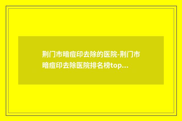 荆门市暗痘印去除的医院-荆门市暗痘印去除医院排名榜top10强名单如下