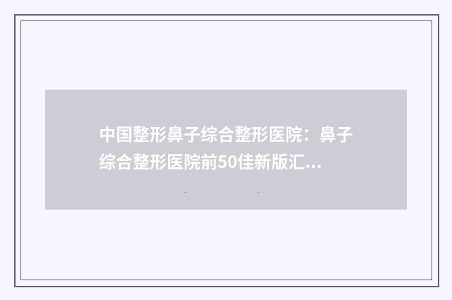中国整形鼻子综合整形医院：鼻子综合整形医院前50佳新版汇总