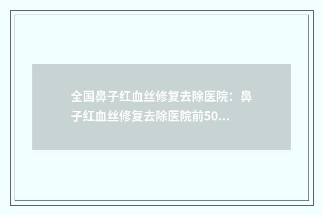 全国鼻子红血丝修复去除医院：鼻子红血丝修复去除医院前50免费在线查看