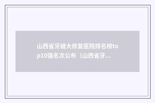 山西省牙缝大修复医院排名榜top10强名次公布（山西省牙缝大修复口腔医院实力口碑认证）