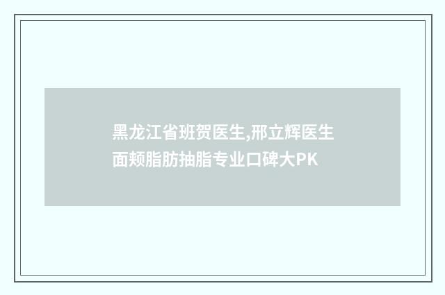 黑龙江省班贺医生,邢立辉医生面颊脂肪抽脂专业口碑大PK