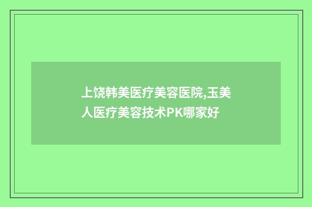 上饶韩美医疗美容医院,玉美人医疗美容技术PK哪家好