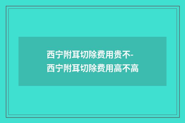 西宁附耳切除费用贵不-西宁附耳切除费用高不高