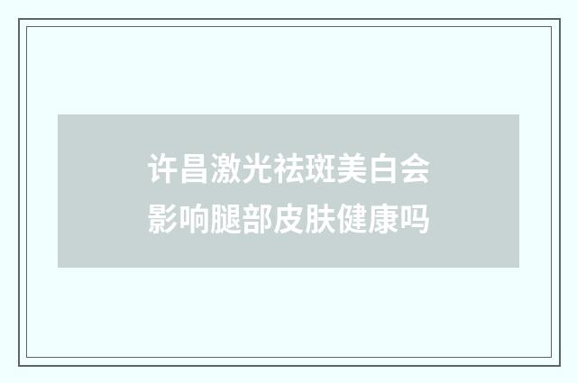 许昌激光祛斑美白会影响腿部皮肤健康吗