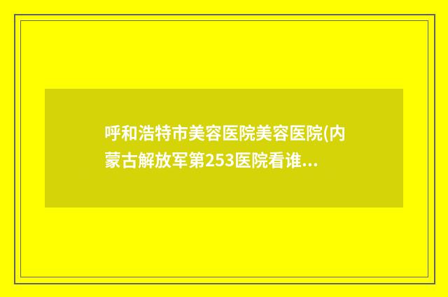 呼和浩特市美容医院美容医院(内蒙古解放军第253医院看谁个更出色)