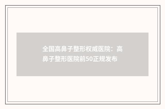 全国高鼻子整形权威医院：高鼻子整形医院前50正规发布