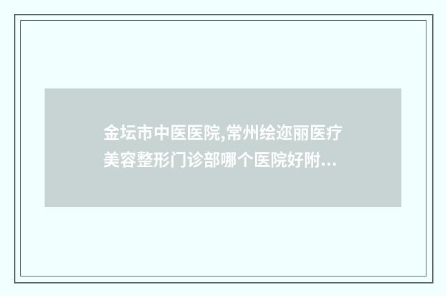 金坛市中医医院,常州绘迩丽医疗美容整形门诊部哪个医院好附案例