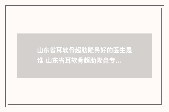 山东省耳软骨超肋隆鼻好的医生是谁-山东省耳软骨超肋隆鼻专家排行榜top10墙裂安利