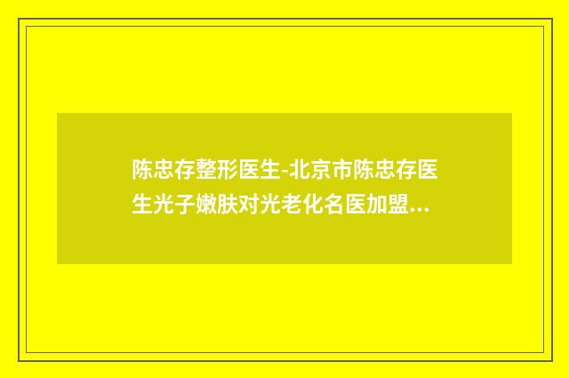 陈忠存整形医生-北京市陈忠存医生光子嫩肤对光老化名医加盟，好评机构，价格公道