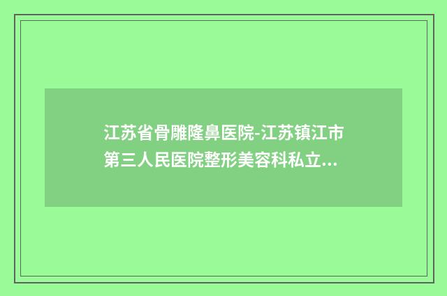 江苏省骨雕隆鼻医院-江苏镇江市第三人民医院整形美容科私立医美口碑擅长不同~