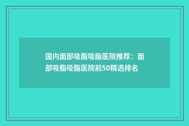 国内面部吸脂吸脂医院推荐：面部吸脂吸脂医院前50精选排名