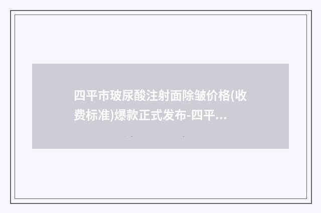 四平市玻尿酸注射面除皱价格(收费标准)爆款正式发布-四平市玻尿酸注射面除皱一般要多少钱
