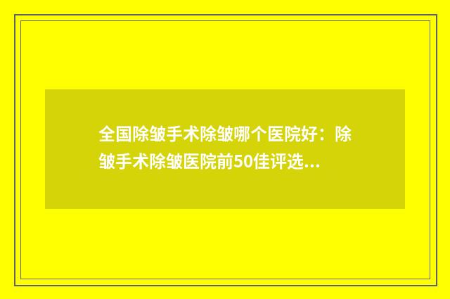 全国除皱手术除皱哪个医院好：除皱手术除皱医院前50佳评选出炉