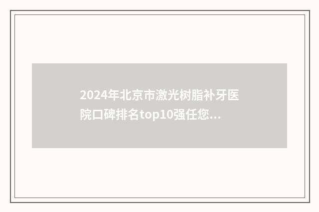 2024年北京市激光树脂补牙医院口碑排名top10强任您挑选-北京市激光树脂补牙口腔医院