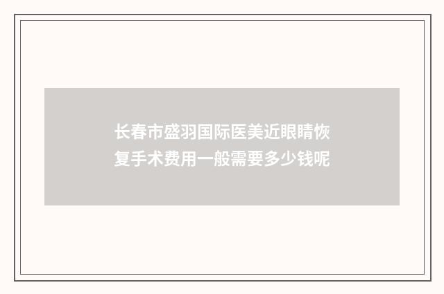 长春市盛羽国际医美近眼睛恢复手术费用一般需要多少钱呢