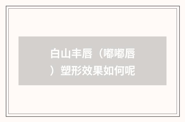 白山丰唇（嘟嘟唇）塑形效果如何呢