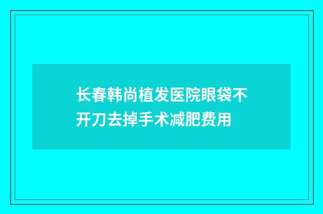 长春韩尚植发医院眼袋不开刀去掉手术减肥费用