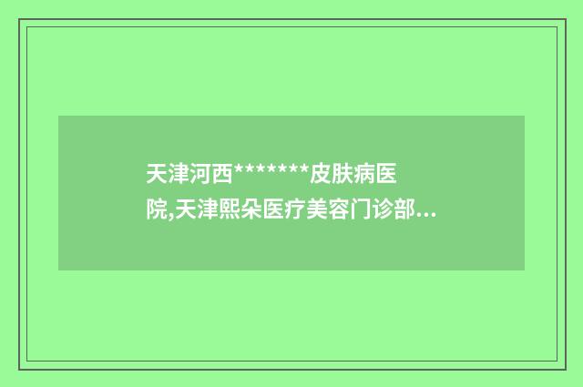 天津河西*******皮肤病医院,天津熙朵医疗美容门诊部实力对比测评价格表参考