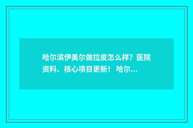 哈尔滨伊美尔做拉皮怎么样？医院资料、核心项目更新！ 哈尔滨伊美尔医疗美容医院官网