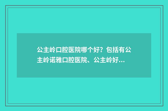 公主岭口腔医院哪个好？包括有公主岭诺雅口腔医院、公主岭好牙依口腔门诊、吉林公主岭市仁爱口腔门诊 公主岭口腔医院名单
