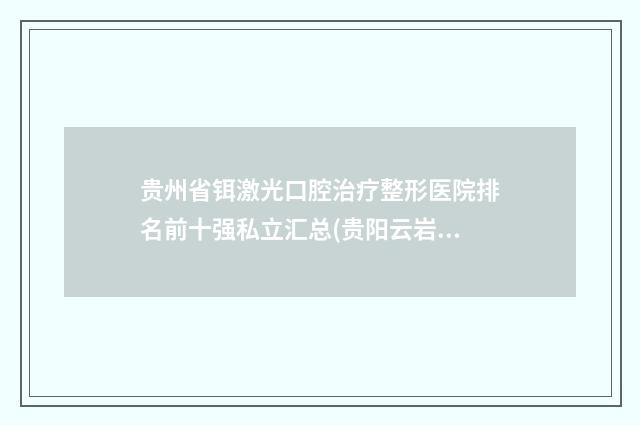 贵州省铒激光口腔治疗整形医院排名前十强私立汇总(贵阳云岩人剧医学美容诊所连锁你更喜欢哪一家)