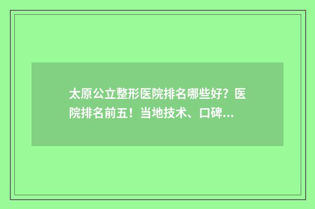 太原公立整形医院排名哪些好？医院排名前五！当地技术、口碑之选~ 太原公立整形医院可以做黄金微针吗