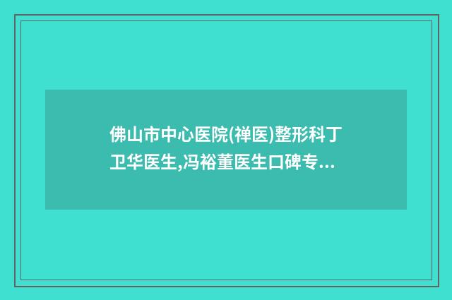 佛山市中心医院(禅医)整形科丁卫华医生,冯裕董医生口碑专家TOP3有等