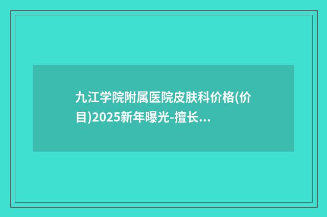 九江学院附属医院皮肤科价格(价目)2025新年曝光-擅长项目用假体丰下巴等
