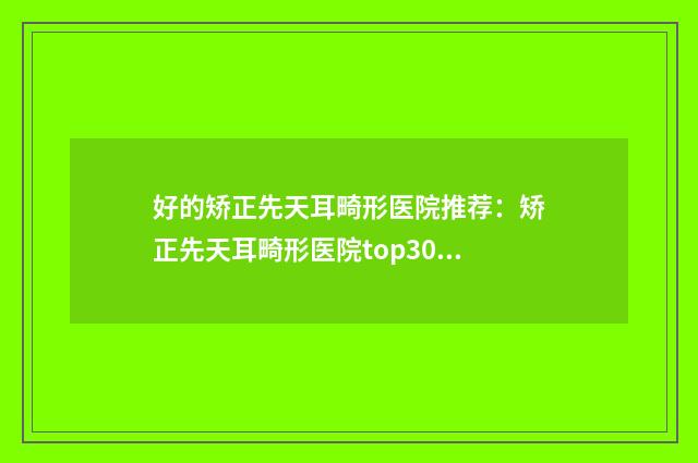 好的矫正先天耳畸形医院推荐：矫正先天耳畸形医院top30强哪家规模比较大